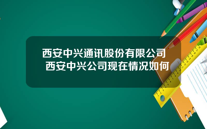 西安中兴通讯股份有限公司 西安中兴公司现在情况如何